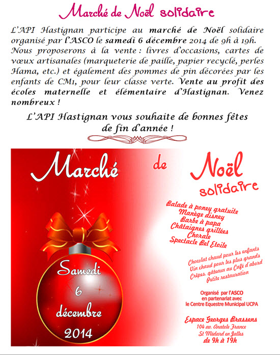 Marché de Noël  solidaire L’API Hastignan participe au marché de Noël solidaire organisé par l’ASCO le samedi 6 décembre 2014 de 9h à 19h. Nous proposerons à la vente : livres d’occasions, cartes de vœux artisanales (marqueterie de paille, papier recyclé, perles Hama, etc.) et également des pommes de pin décorées par les enfants de CM1, pour leur classe verte. Vente au profit des écoles maternelle et élémentaire d’Hastignan. Venez nombreux !